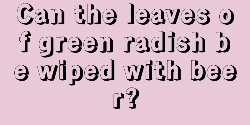 Can the leaves of green radish be wiped with beer?