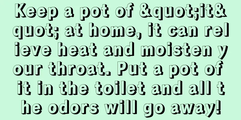 Keep a pot of "it" at home, it can relieve heat and moisten your throat. Put a pot of it in the toilet and all the odors will go away!