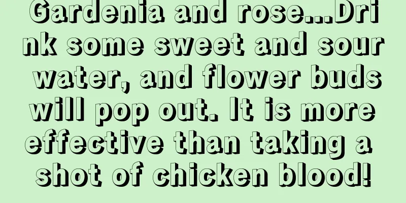 Gardenia and rose...Drink some sweet and sour water, and flower buds will pop out. It is more effective than taking a shot of chicken blood!