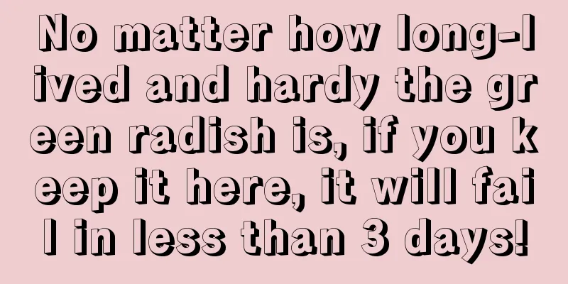 No matter how long-lived and hardy the green radish is, if you keep it here, it will fail in less than 3 days!