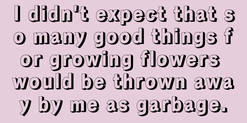 I didn't expect that so many good things for growing flowers would be thrown away by me as garbage.