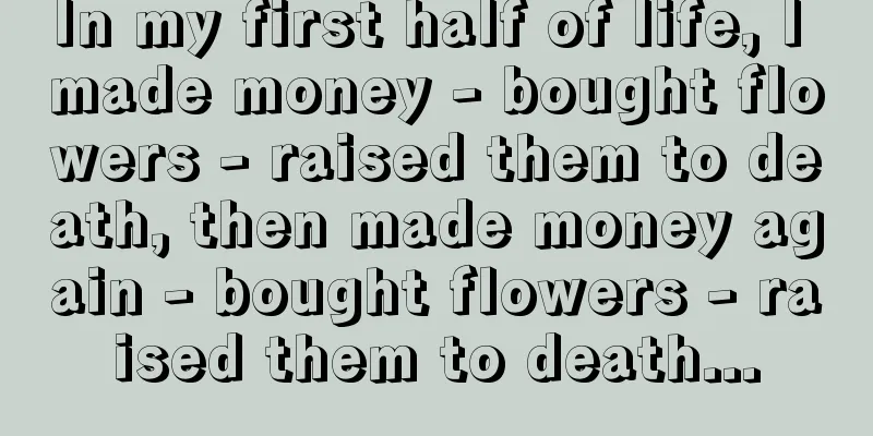 In my first half of life, I made money - bought flowers - raised them to death, then made money again - bought flowers - raised them to death...