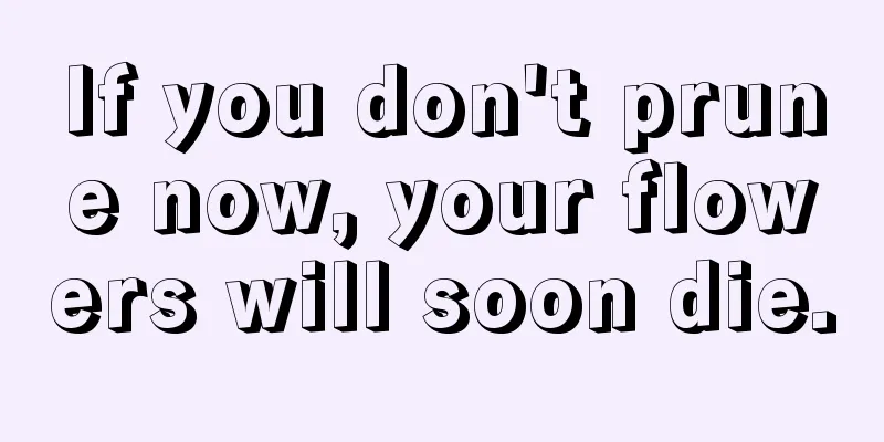 If you don't prune now, your flowers will soon die.