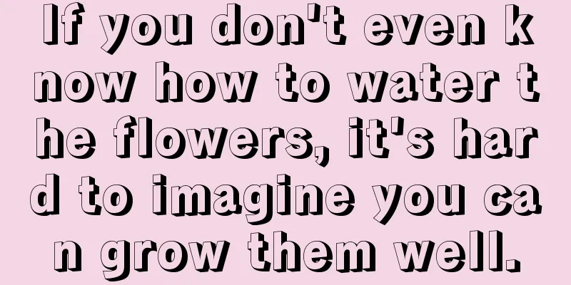 If you don't even know how to water the flowers, it's hard to imagine you can grow them well.