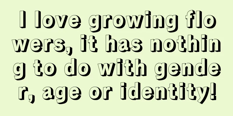 I love growing flowers, it has nothing to do with gender, age or identity!