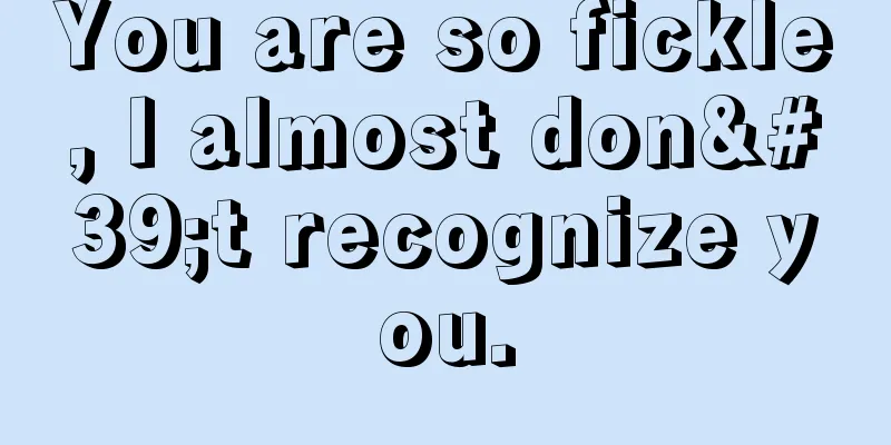 You are so fickle, I almost don't recognize you.