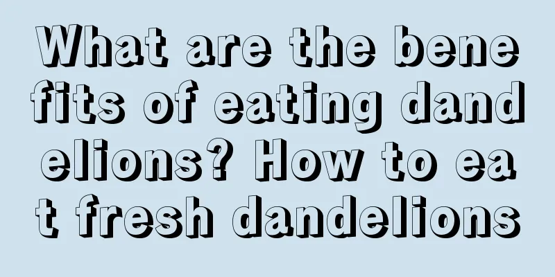 What are the benefits of eating dandelions? How to eat fresh dandelions