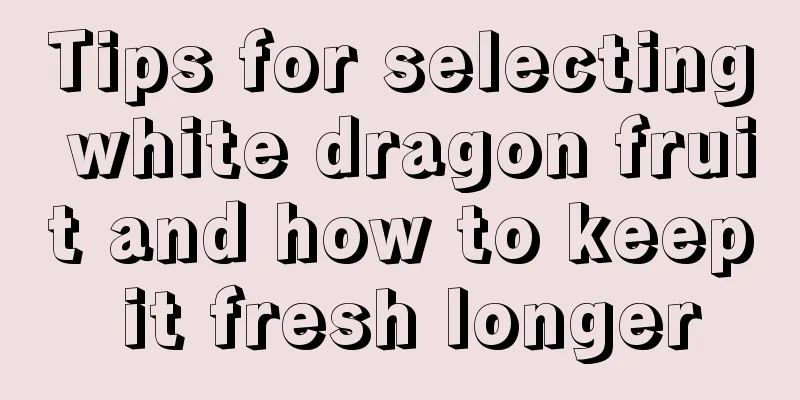 Tips for selecting white dragon fruit and how to keep it fresh longer