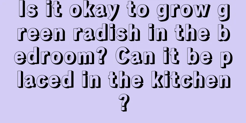 Is it okay to grow green radish in the bedroom? Can it be placed in the kitchen?