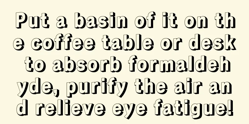 Put a basin of it on the coffee table or desk to absorb formaldehyde, purify the air and relieve eye fatigue!